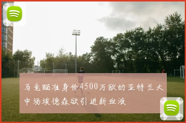 马竞瞄准身价4500万欧的亚特兰大中场埃德森欲引进新血液